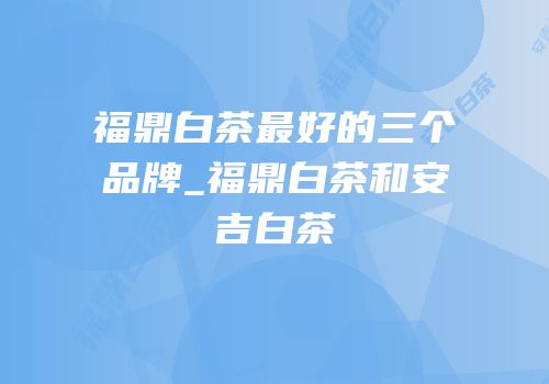 福鼎白茶最好的三个品牌_福鼎白茶和安吉白茶