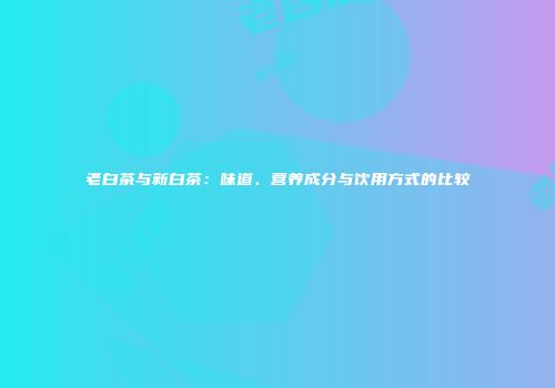 老白茶与新白茶：味道、营养成分与饮用方式的比较
