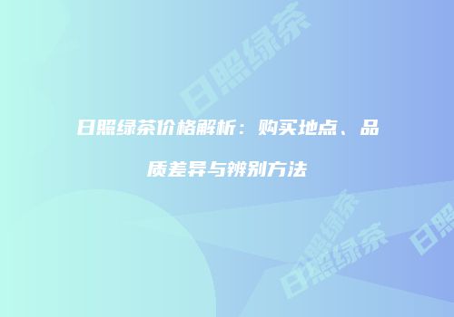 日照绿茶价格解析：购买地点、品质差异与辨别方法