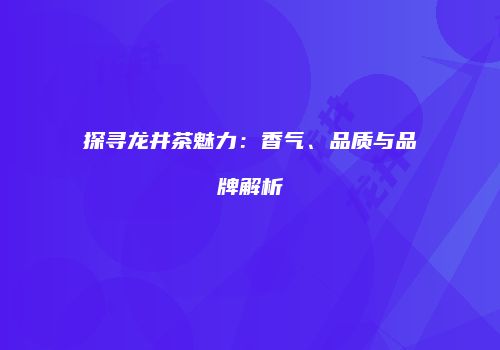 探寻龙井茶魅力：香气、品质与品牌解析