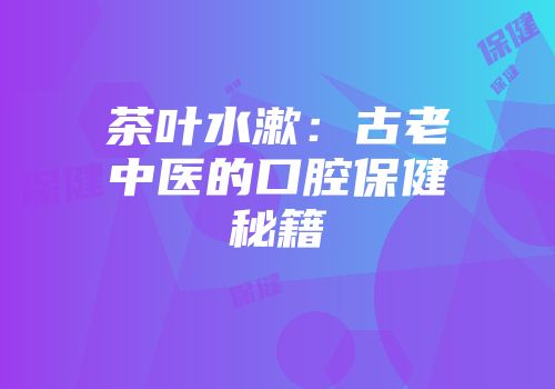 茶叶水漱：古老中医的口腔保健秘籍