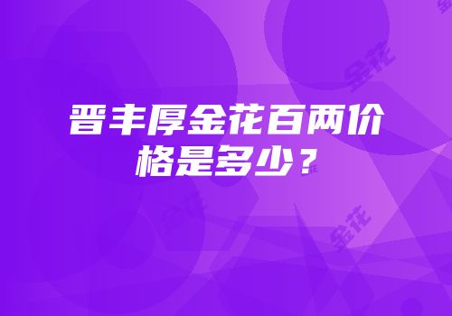 晋丰厚金花百两价格是多少？