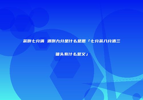 茶倒七分满 酒倒九分是什么意思「七分茶八分酒三磕头有什么意义」