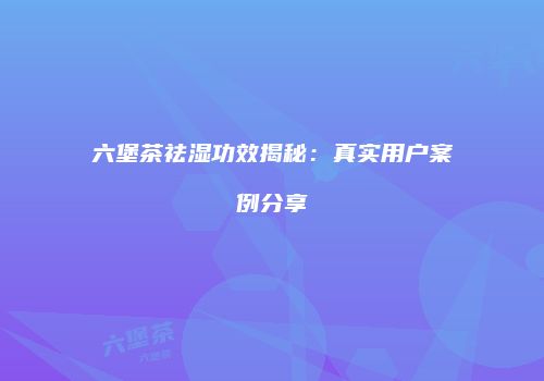 六堡茶祛湿功效揭秘：真实用户案例分享