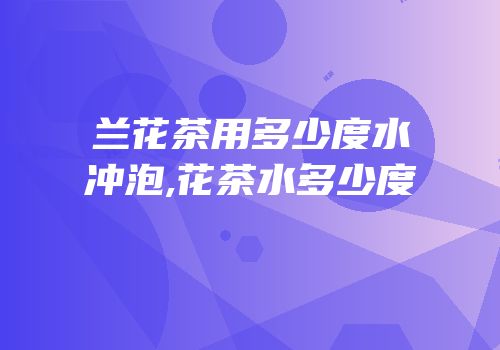 兰花茶用多少度水冲泡,花茶水多少度
