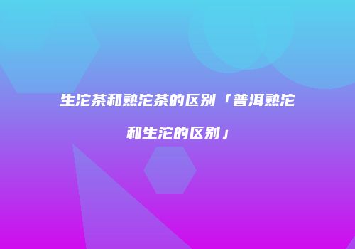 生沱茶和熟沱茶的区别「普洱熟沱和生沱的区别」