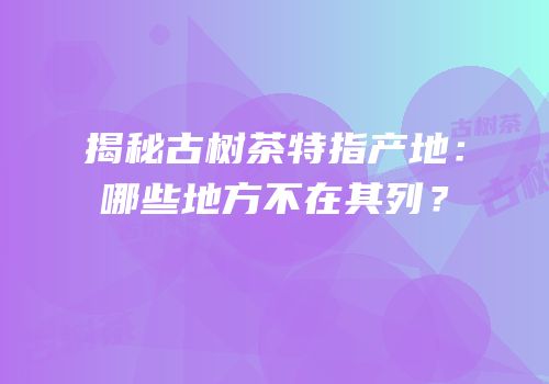揭秘古树茶特指产地：哪些地方不在其列？