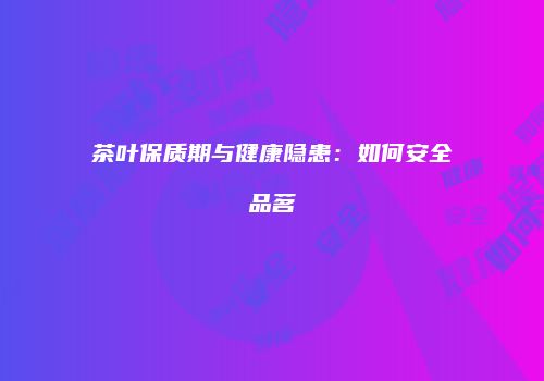 茶叶保质期与健康隐患：如何安全品茗