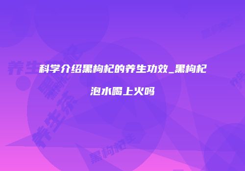 科学介绍黑枸杞的养生功效_黑枸杞泡水喝上火吗