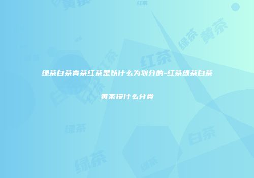 绿茶白茶青茶红茶是以什么为划分的-红茶绿茶白茶黄茶按什么分类