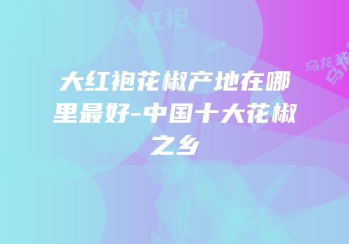 大红袍花椒产地在哪里最好-中国十大花椒之乡