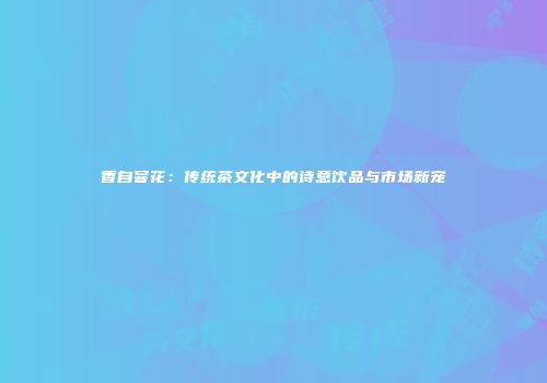 香自窨花：传统茶文化中的诗意饮品与市场新宠