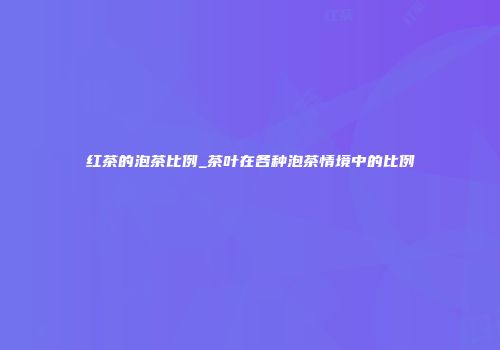 红茶的泡茶比例_茶叶在各种泡茶情境中的比例