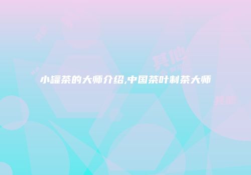 小罐茶的大师介绍,中国茶叶制茶大师