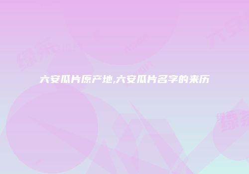 六安瓜片原产地,六安瓜片名字的来历