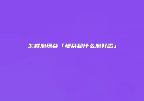 怎样泡绿茶「绿茶和什么泡好喝」