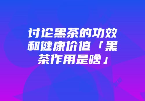 讨论黑茶的功效和健康价值「黑茶作用是啥」