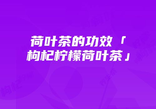 荷叶茶的功效「枸杞柠檬荷叶茶」