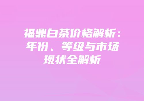 福鼎白茶价格解析：年份、等级与市场现状全解析