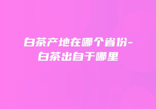 白茶产地在哪个省份-白茶出自于哪里