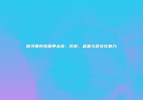 探寻潮州凤凰单丛茶：历史、品鉴与茶文化魅力