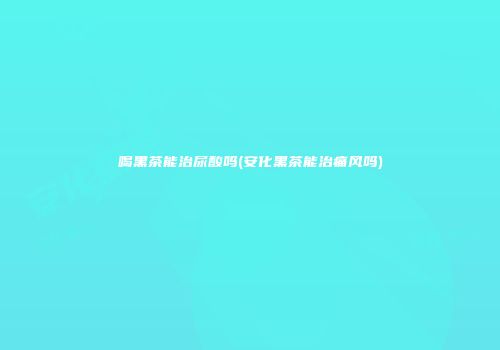 喝黑茶能治尿酸吗(安化黑茶能治痛风吗)