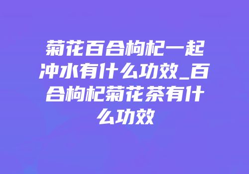 菊花百合枸杞一起冲水有什么功效_百合枸杞菊花茶有什么功效