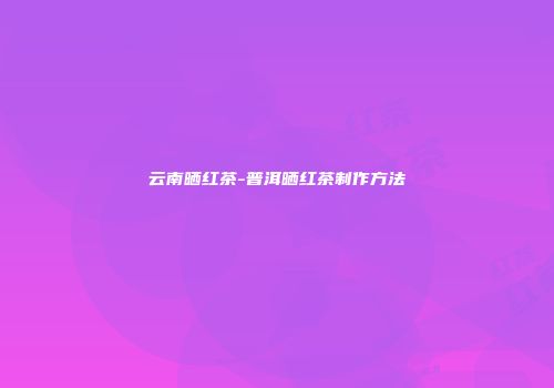 云南晒红茶-普洱晒红茶制作方法
