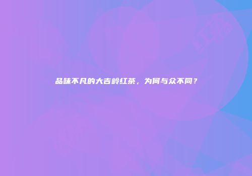 品味不凡的大吉岭红茶，为何与众不同？