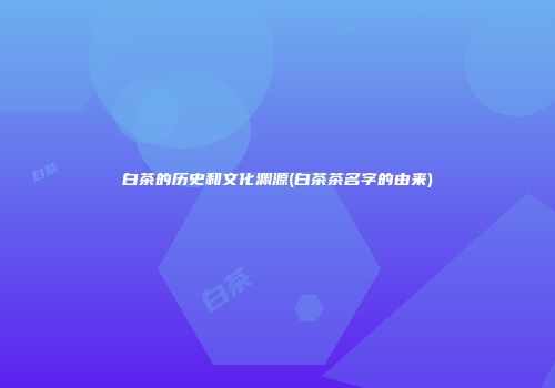 白茶的历史和文化渊源(白茶茶名字的由来)