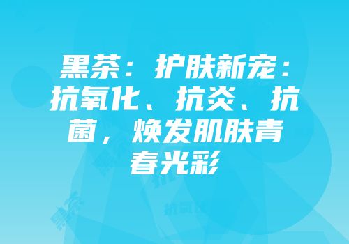 黑茶：护肤新宠：抗氧化、抗炎、抗菌，焕发肌肤青春光彩