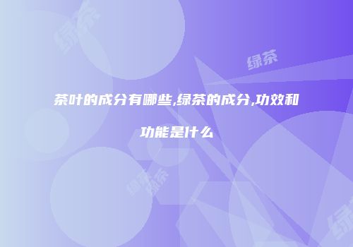 茶叶的成分有哪些,绿茶的成分,功效和功能是什么