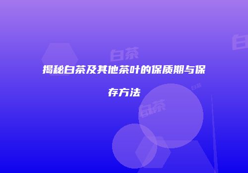 揭秘白茶及其他茶叶的保质期与保存方法
