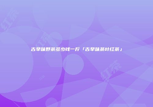 古早味野茶多少钱一斤「古早味茶叶红茶」