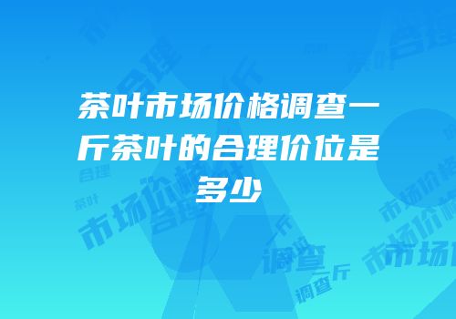 茶叶市场价格调查一斤茶叶的合理价位是多少