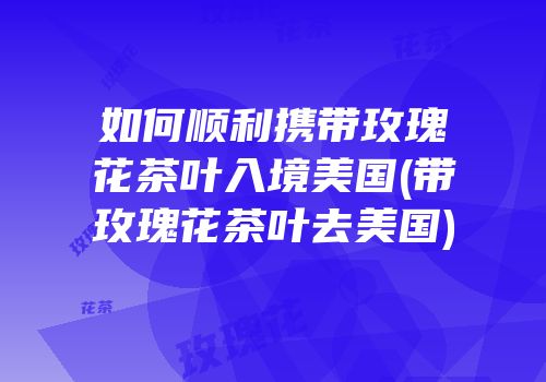 如何顺利携带玫瑰花茶叶入境美国(带玫瑰花茶叶去美国)