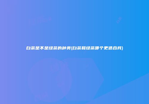 白茶是不是绿茶的种类(白茶和绿茶哪个更适合我)
