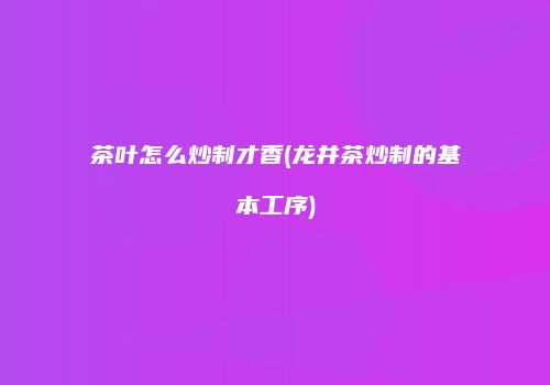 茶叶怎么炒制才香(龙井茶炒制的基本工序)