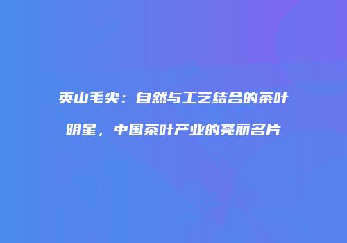 英山毛尖：自然与工艺结合的茶叶明星，中国茶叶产业的亮丽名片