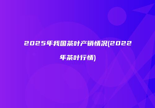2025年我国茶叶产销情况(2022年茶叶行情)