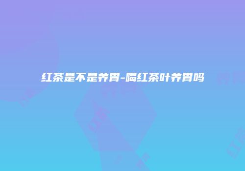 红茶是不是养胃-喝红茶叶养胃吗