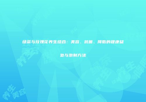 绿茶与玫瑰花养生组合：美容、抗菌、降脂的健康益处与泡制方法
