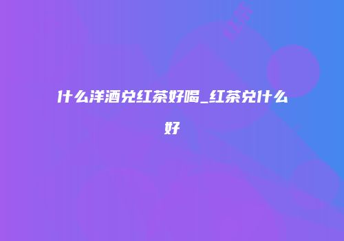 什么洋酒兑红茶好喝_红茶兑什么好