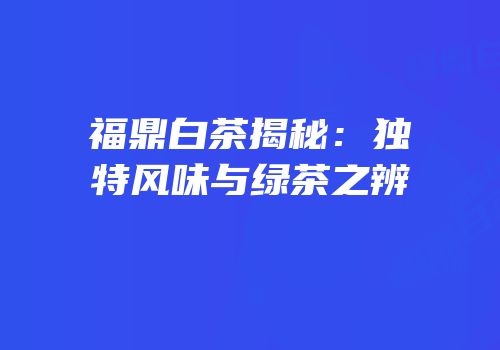 福鼎白茶揭秘：独特风味与绿茶之辨