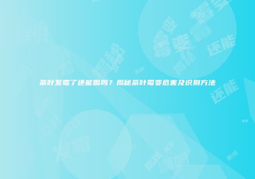 茶叶发霉了还能喝吗？揭秘茶叶霉变危害及识别方法