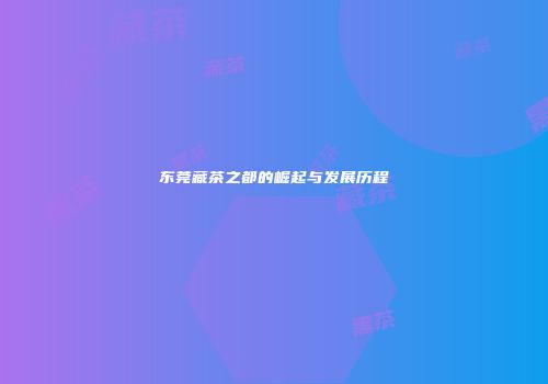 东莞藏茶之都的崛起与发展历程