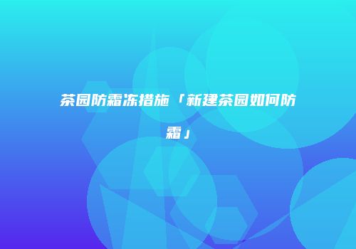 茶园防霜冻措施「新建茶园如何防霜」