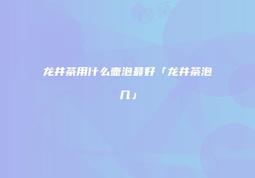 龙井茶用什么壶泡最好「龙井茶泡几」