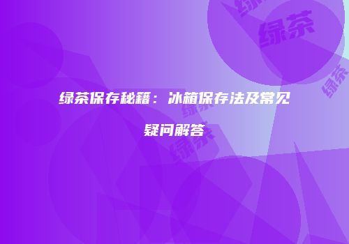 绿茶保存秘籍：冰箱保存法及常见疑问解答