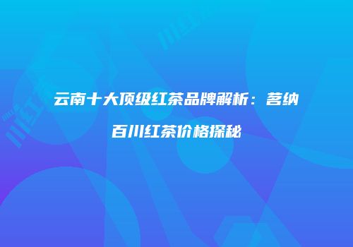 云南十大顶级红茶品牌解析：茗纳百川红茶价格探秘